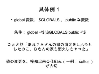 具体例１ 
 global変数、$GLOBALS、publicな変数 
条件：global +$|$GLOBALS|public +$ 
たとえ話「あれ？Aさんの家の消火をしようと 
したのに、Bさんの家も消火しちゃった」 
値の変更を、検知出来る仕組み（一例：setter） 
が大切 
 
