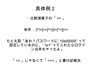 具体例２ 
・比較演算子の「==」 
条件：[^!=]==[^=]|!=[^=]|<> 
たとえ話「あれ？パスワードに” 10e00000” って 
設定しているのに、” 1e1”って入れたらログイ 
ン出来ちゃったよ」 
「==」じゃなくて「===」と書けば解決 
 