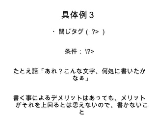 具体例３ 
・閉じタグ（?>） 
条件：?> 
たとえ話「あれ？こんな文字、何処に書いたか 
なぁ」 
書く事によるデメリットはあっても、メリット 
がそれを上回るとは思えないので、書かないこ 
と 
 