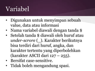 Variabel 
• Digunakan untuk menyimpan sebuah 
value, data atau informasi 
• Nama variabel diawali dengan tanda $ 
• Setelah tanda $ diawali oleh huruf atau 
under-scrore (_). Karakter berikutnya 
bisa terdiri dari huruf, angka, dan 
karakter tertentu yang diperbolehkan 
(karakter ASCII dari 127 – 255). 
• Bersifat case-sensitive. 
• Tidak boleh mengandung spasi. 
 