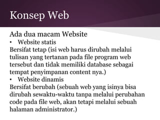 Konsep Web 
Ada dua macam Website 
• Website statis 
Bersifat tetap (isi web harus dirubah melalui 
tulisan yang tertanan pada file program web 
tersebut dan tidak memiliki database sebagai 
tempat penyimpanan content nya.) 
• Website dinamis 
Bersifat berubah (sebuah web yang isinya bisa 
dirubah sewaktu-waktu tanpa melalui perubahan 
code pada file web, akan tetapi melalui sebuah 
halaman administrator.) 
 