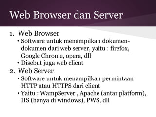 Web Browser dan Server 
1. Web Browser 
• Software untuk menampilkan dokumen-dokumen 
dari web server, yaitu : firefox, 
Google Chrome, opera, dll 
• Disebut juga web client 
2. Web Server 
• Software untuk menampilkan permintaan 
HTTP atau HTTPS dari client 
• Yaitu : WampServer , Apache (antar platform), 
IIS (hanya di windows), PWS, dll 
 