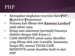 PHP 
• Merupakan singkatan recursive dari PHP : 
Hypertext Prepocessor 
• Pertama kali dibuat oleh Rasmus Lerdorf 
pada tahun 1994. 
• Setiap satu statement (perintah) biasanya 
diakhiri dengan titik-koma (;) 
• CASE SENSITIVE untuk nama identifier 
yang dibuat oleh user (variable, konstanta, 
fungsi dll), namun TIDAK CASE 
SENSITIVE untuk identifier built-in dari 
PHP 
 