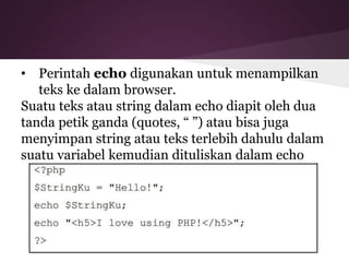 • Perintah echo digunakan untuk menampilkan 
teks ke dalam browser. 
Suatu teks atau string dalam echo diapit oleh dua 
tanda petik ganda (quotes, “ ”) atau bisa juga 
menyimpan string atau teks terlebih dahulu dalam 
suatu variabel kemudian dituliskan dalam echo 
 