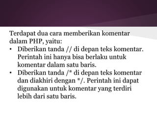 Terdapat dua cara memberikan komentar 
dalam PHP, yaitu: 
• Diberikan tanda // di depan teks komentar. 
Perintah ini hanya bisa berlaku untuk 
komentar dalam satu baris. 
• Diberikan tanda /* di depan teks komentar 
dan diakhiri dengan */. Perintah ini dapat 
digunakan untuk komentar yang terdiri 
lebih dari satu baris. 
 