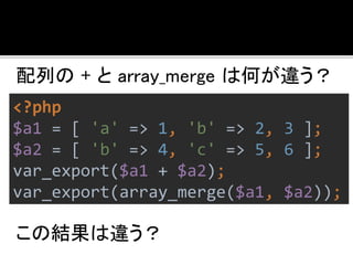 配列の+ とarray_merge は何が違う？ 
<?php 
$a1 = [ 'a' => 1, 'b' => 2, 3 ]; 
$a2 = [ 'b' => 4, 'c' => 5, 6 ]; 
var_export($a1 + $a2); 
var_export(array_merge($a1, $a2)); 
この結果は違う？ 
 