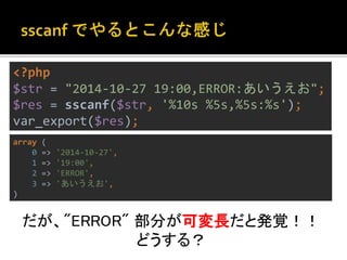 <?php 
$str = "2014-10-27 19:00,ERROR:あいうえお"; 
$res = sscanf($str, '%10s %5s,%5s:%s'); 
var_export($res); 
だが、"ERROR" 部分が可変長だと発覚！！ 
どうする？ 
array ( 
0 => '2014-10-27', 
1 => '19:00', 
2 => 'ERROR', 
3 => 'あいうえお', 
) 
 