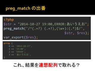 <?php 
$str = "2014-10-27 19:00,ERROR:あいうえお"; 
preg_match('/^(.+?) (.+?),(w+):(.*)$/', 
$str, $res); 
var_export($res); 
array ( 
0 => '2014-10-27', 
1 => '19:00', 
2 => 'ERROR', 
3 => 'あいうえお', 
) 
これ、結果を連想配列で取れる？ 
 