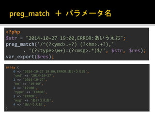 <?php 
$str = "2014-10-27 19:00,ERROR:あいうえお"; 
preg_match('/^(?<ymd>.+?) (?<hm>.+?),' 
. '(?<type>w+):(?<msg>.*)$/', $str, $res); 
var_export($res); 
array ( 
0 => '2014-10-27 19:00,ERROR:あいうえお', 
'ymd' => '2014-10-27', 
1 => '2014-10-27', 
'hm' => '19:00', 
2 => '19:00', 
'type' => 'ERROR', 
3 => 'ERROR', 
'msg' => 'あいうえお', 
4 => 'あいうえお', 
) 
 