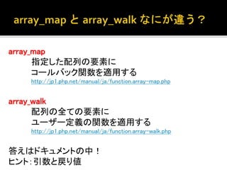array_map 
指定した配列の要素に 
コールバック関数を適用する 
http://jp1.php.net/manual/ja/function.array-map.php 
array_walk 
配列の全ての要素に 
ユーザー定義の関数を適用する 
http://jp1.php.net/manual/ja/function.array-walk.php 
答えはドキュメントの中！ 
ヒント：引数と戻り値 
 