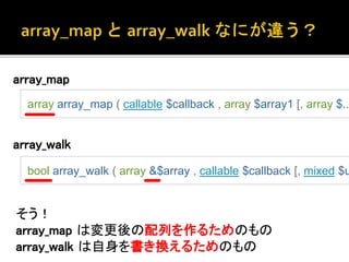 array_map 
array array_map ( callable $callback , array $array1 [, array $... bool array_walk ( array &$array , callable $callback [, mixed $userdata 
array_walk 
そう！ 
array_map は変更後の配列を作るためのもの 
array_walk は自身を書き換えるためのもの 
 