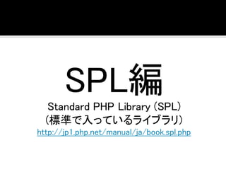 SPL編 
Standard PHP Library (SPL) 
(標準で入っているライブラリ) 
http://jp1.php.net/manual/ja/book.spl.php 
 