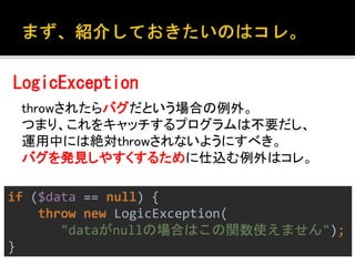 LogicException 
throwされたらバグだという場合の例外。 
つまり、これをキャッチするプログラムは不要だし、 
運用中には絶対throwされないようにすべき。 
バグを発見しやすくするために仕込む例外はコレ。 
if ($data == null) { 
throw new LogicException( 
"dataがnullの場合はこの関数使えません"); 
} 
 