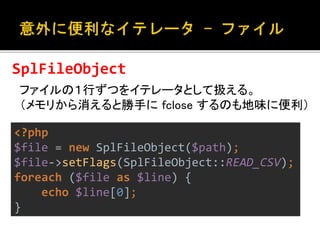 SplFileObject 
ファイルの１行ずつをイテレータとして扱える。 
（メモリから消えると勝手にfclose するのも地味に便利） 
<?php 
$file = new SplFileObject($path); 
$file->setFlags(SplFileObject::READ_CSV); 
foreach ($file as $line) { 
echo $line[0]; 
} 
 