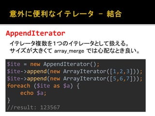 AppendIterator 
イテレータ複数を１つのイテレータとして扱える。 
サイズが大きくてarray_merge では心配なとき良い。 
$ite = new AppendIterator(); 
$ite->append(new ArrayIterator([1,2,3])); 
$ite->append(new ArrayIterator([5,6,7])); 
foreach ($ite as $a) { 
echo $a; 
} 
//result: 123567 
 
