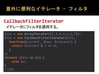 CallbackFilterIterator 
イテレータにフィルタを適用する。 
$ite = new ArrayIterator([1,2,3,4,5,6,7]); 
$ite = new CallbackFilterIterator($ite, 
function($current, $key, $iterator) { 
return $current % 2 == 0; 
} 
); 
foreach ($ite as $a) { 
echo $a; 
} 
//246 
 