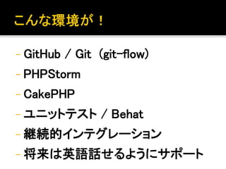 - GitHub / Git (git-flow) 
- PHPStorm 
- CakePHP 
- ユニットテスト/ Behat 
- 継続的インテグレーション 
- 将来は英語話せるようにサポート 
 