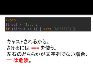 <?php 
$input = "1abc"; 
if ($input == 1) { echo "NG!!!!"; } 
キャストされるから。 
さけるには=== を使う。 
左右のどちらかが文字列でない場合、 
== は危険。 
 