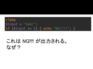<?php 
$input = "1abc"; 
if ($input == 1) { echo "NG!!!!"; } 
キャストされるから。 
さけるには=== を使う。 
左右のどちらかが文字列でない場合、 
== は危険。 
 