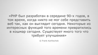 «PHP был разработан в середине 90-х годов, в 
том время, когда никто не мог себе представить 
веб так, как он выглядит сегодня. Некоторые из 
интересных функций того времени превратились 
в кошмар сегодня. Существует много того что 
требует улучшения» 
© Frank Karlitschek 
 