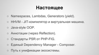 Настоящее 
○ Namespaces, Lambdas, Generators (yield). 
○ HHVM - JIT-компилятор и виртуальная машина. 
○ Java-style OOP. 
○ Аннотации (через Reflection). 
○ Cтандарты PSR от PHP-FIG. 
○ Единый Dependency Manager - Composer. 
○ Путь к унификации экосистемы. 
 