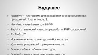 Будущее 
○ ReactPHP - платформа для разработки серверных/сетевых 
приложений. Аналог NodeJS. 
○ Hacklang - новый язык для HHVM. 
○ Zephir - статический язык для разработки PHP-расширений. 
○ PHPNG, JIT. 
○ Исключения вместо вывода ошибок на экран. 
○ Удаление устаревшей функциональности. 
○ Более удобная работа с юникодом. 
○ Более богатый и выразительный синтаксис. 
 