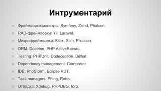 Интрументарий 
○ Фреймворки-монстры: Symfony, Zend, Phalcon. 
○ RAD-фреймворки: Yii, Laravel. 
○ Микрофреймворки: Silex, Slim, Phalcon. 
○ ORM: Doctrine, PHP ActiveRecord. 
○ Testing: PHPUnit, Codeception, Behat. 
○ Dependency management: Composer. 
○ IDE: PhpStorm, Eclipse PDT. 
○ Task managers: Phing, Robo. 
○ Отладка: Xdebug, PHPDBG, forp. 
 