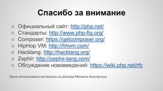 Спасибо за внимание 
○ Официальный сайт: http://php.net/ 
○ Стандарты: http://www.php-fig.org/ 
○ Composer: https://getcomposer.org/ 
○ HipHop VM: http://hhvm.com/ 
○ Hacklang: http://hacklang.org/ 
○ Zephir: http://zephir-lang.com/ 
○ Обсуждение нововведений: https://wiki.php.net/rfc 
Были использованы материалы из доклада Михаила Боднарчука. 
