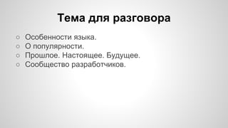 Тема для разговора 
○ Особенности языка. 
○ О популярности. 
○ Прошлое. Настоящее. Будущее. 
○ Сообщество разработчиков. 
 