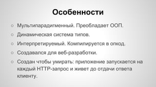 Особенности 
○ Мультипарадигменный. Преобладает ООП. 
○ Динамическая система типов. 
○ Интерпретируемый. Компилируется в опкод. 
○ Создавался для веб-разработки. 
○ Создан чтобы умирать: приложение запускается на 
каждый HTTP-запрос и живет до отдачи ответа 
клиенту. 
 