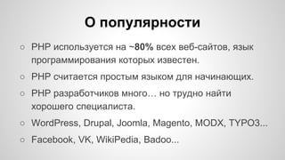 О популярности 
○ PHP используется на ~80% всех веб-сайтов, язык 
программирования которых известен. 
○ PHP считается простым языком для начинающих. 
○ PHP разработчиков много… но трудно найти 
хорошего специалиста. 
○ WordPress, Drupal, Joomla, Magento, MODX, TYPO3... 
○ Facebook, VK, WikiPedia, Badoo... 
 