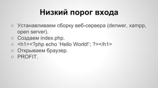 Низкий порог входа 
○ Устанавливаем сборку веб-сервера (denwer, xampp, 
open server). 
○ Создаем index.php. 
○ <h1><?php echo ‘Hello World!’; ?></h1> 
○ Открываем браузер. 
○ PROFIT. 
 