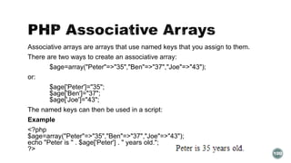 Associative arrays are arrays that use named keys that you assign to them. 
There are two ways to create an associative array: 
$age=array("Peter"=>"35","Ben"=>"37","Joe"=>"43"); 
or: 
$age['Peter']="35"; 
$age['Ben']="37"; 
$age['Joe']="43"; 
The named keys can then be used in a script: 
Example 
<?php 
$age=array("Peter"=>"35","Ben"=>"37","Joe"=>"43"); 
echo "Peter is " . $age['Peter'] . " years old."; 
?> 
100 
 