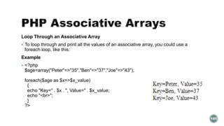 Loop Through an Associative Array 
 To loop through and print all the values of an associative array, you could use a 
foreach loop, like this: 
Example 
 <?php 
$age=array("Peter"=>"35","Ben"=>"37","Joe"=>"43"); 
foreach($age as $x=>$x_value) 
{ 
echo "Key=" . $x . ", Value=" . $x_value; 
echo "<br>"; 
} 
?> 
101 
 