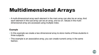  A multi-dimensional array each element in the main array can also be an array. And 
each element in the sub-array can be an array, and so on. Values in the multi-dimensional 
array are accessed using multiple index. 
Example 
 In this example we create a two dimensional array to store marks of three students in 
three subjects: 
 This example is an associative array, you can create numeric array in the same 
fashion. 
102 
 
