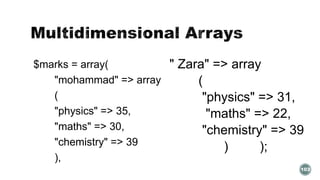 $marks = array( 
"mohammad" => array 
( 
"physics" => 35, 
"maths" => 30, 
"chemistry" => 39 
), 
" Zara" => array 
( 
"physics" => 31, 
"maths" => 22, 
"chemistry" => 39 
) ); 
103 
 