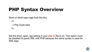 Short or short-open tags look like this: 
<? 
// Php Code here 
?> 
Set the short_open_tag setting in your php.ini file to on. This option must 
be disabled to parse XML with PHP because the same syntax is used for 
XML tags. 
11 
 