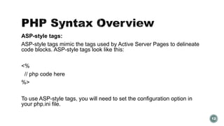 ASP-style tags: 
ASP-style tags mimic the tags used by Active Server Pages to delineate 
code blocks. ASP-style tags look like this: 
<% 
// php code here 
%> 
To use ASP-style tags, you will need to set the configuration option in 
your php.ini file. 
12 
 