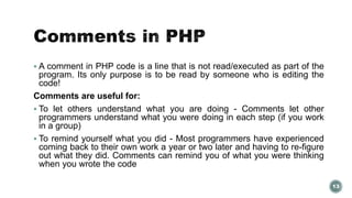  A comment in PHP code is a line that is not read/executed as part of the 
program. Its only purpose is to be read by someone who is editing the 
code! 
Comments are useful for: 
 To let others understand what you are doing - Comments let other 
programmers understand what you were doing in each step (if you work 
in a group) 
 To remind yourself what you did - Most programmers have experienced 
coming back to their own work a year or two later and having to re-figure 
out what they did. Comments can remind you of what you were thinking 
when you wrote the code 
13 
 