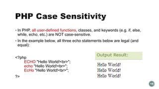  In PHP, all user-defined functions, classes, and keywords (e.g. if, else, 
while, echo, etc.) are NOT case-sensitive. 
 In the example below, all three echo statements below are legal (and 
equal): 
<?php 
ECHO "Hello World!<br>"; 
echo "Hello World!<br>"; 
EcHo "Hello World!<br>"; 
?> 
15 
 