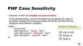  However; in PHP, all variables are case-sensitive. 
 In the example below, only the first statement will display the value of 
the $color variable (this is because $color, $COLOR, and $coLOR are 
treated as three different variables): 
<?php 
$color="red"; 
echo "My car is " . $color . "<br>"; 
echo "My house is " . $COLOR . "<br>"; 
echo "My boat is " . $coLOR . "<br>"; 
?> 
16 
 