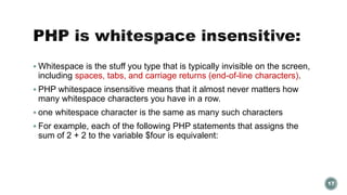  Whitespace is the stuff you type that is typically invisible on the screen, 
including spaces, tabs, and carriage returns (end-of-line characters). 
 PHP whitespace insensitive means that it almost never matters how 
many whitespace characters you have in a row. 
 one whitespace character is the same as many such characters 
 For example, each of the following PHP statements that assigns the 
sum of 2 + 2 to the variable $four is equivalent: 
17 
 