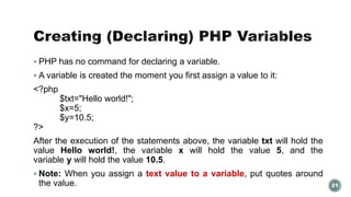  PHP has no command for declaring a variable. 
 A variable is created the moment you first assign a value to it: 
<?php 
$txt="Hello world!"; 
$x=5; 
$y=10.5; 
?> 
After the execution of the statements above, the variable txt will hold the 
value Hello world!, the variable x will hold the value 5, and the 
variable y will hold the value 10.5. 
 Note: When you assign a text value to a variable, put quotes around 
the value. 21 
 