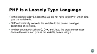  In the example above, notice that we did not have to tell PHP which data 
type the variable is. 
 PHP automatically converts the variable to the correct data type, 
depending on its value. 
 In other languages such as C, C++, and Java, the programmer must 
declare the name and type of the variable before using it. 
22 
 