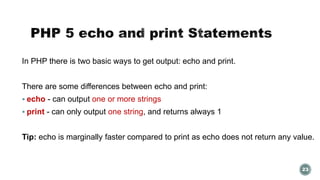 In PHP there is two basic ways to get output: echo and print. 
There are some differences between echo and print: 
 echo - can output one or more strings 
 print - can only output one string, and returns always 1 
Tip: echo is marginally faster compared to print as echo does not return any value. 
23 
 