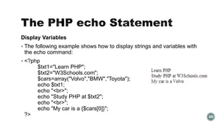 Display Variables 
 The following example shows how to display strings and variables with 
the echo command: 
 <?php 
$txt1="Learn PHP"; 
$txt2="W3Schools.com"; 
$cars=array("Volvo","BMW","Toyota"); 
echo $txt1; 
echo "<br>"; 
echo "Study PHP at $txt2"; 
echo "<br>"; 
echo "My car is a {$cars[0]}"; 
?> 25 
 