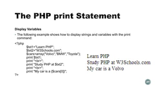 Display Variables 
 The following example shows how to display strings and variables with the print 
command: 
<?php 
$txt1="Learn PHP"; 
$txt2="W3Schools.com"; 
$cars=array("Volvo","BMW","Toyota"); 
print $txt1; 
print "<br>"; 
print "Study PHP at $txt2"; 
print "<br>"; 
print "My car is a {$cars[0]}"; 
?> 
27 
 