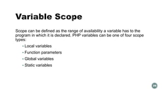 Scope can be defined as the range of availability a variable has to the 
program in which it is declared. PHP variables can be one of four scope 
types: 
 Local variables 
 Function parameters 
 Global variables 
 Static variables 
28 
 