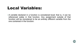  A variable declared in a function is considered local; that is, it can be 
referenced solely in that function. Any assignment outside of that 
function will be considered to be an entirely different variable from the 
one contained in the function: 
29 
 