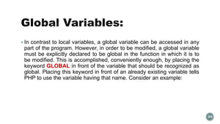  In contrast to local variables, a global variable can be accessed in any 
part of the program. However, in order to be modified, a global variable 
must be explicitly declared to be global in the function in which it is to 
be modified. This is accomplished, conveniently enough, by placing the 
keyword GLOBAL in front of the variable that should be recognized as 
global. Placing this keyword in front of an already existing variable tells 
PHP to use the variable having that name. Consider an example: 
31 
 